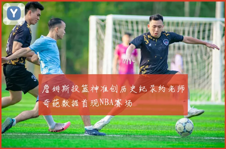 詹姆斯投篮神准创历史纪录约老师奇葩数据首现NBA赛场