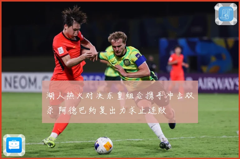 湖人热火对决东皇组合携手冲击双杀 阿德巴约复出力求止连败