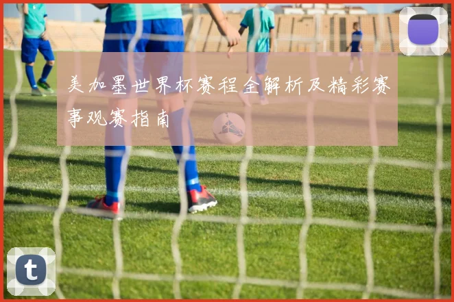 美加墨世界杯赛程全解析及精彩赛事观赛指南