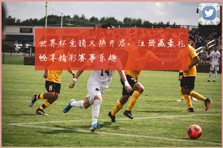 世界杯竞猜火热开启，注册赢豪礼畅享精彩赛事乐趣