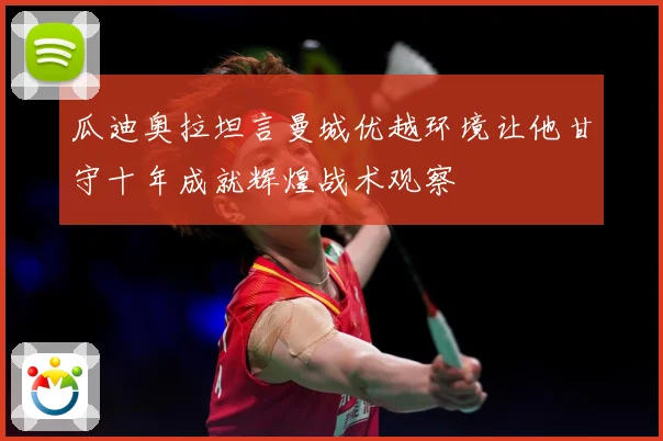 瓜迪奥拉坦言曼城优越环境让他甘守十年成就辉煌战术观察