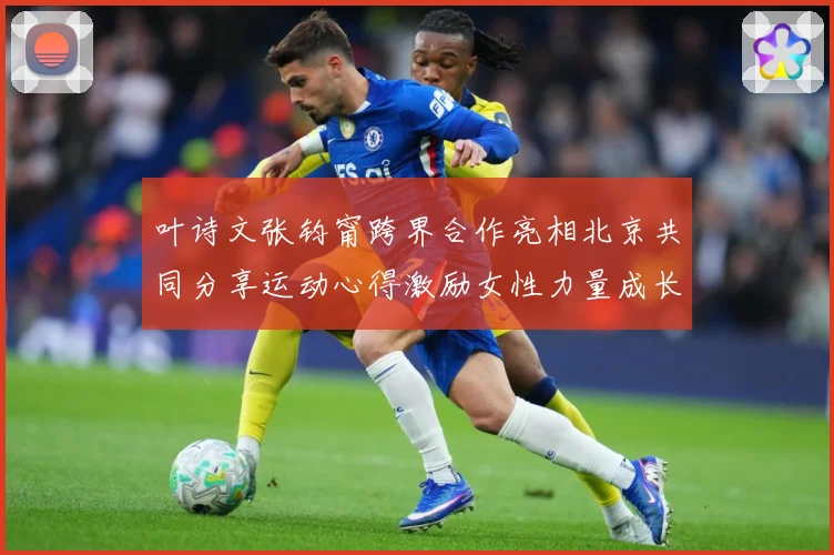 叶诗文张钧甯跨界合作亮相北京共同分享运动心得激励女性力量成长观察