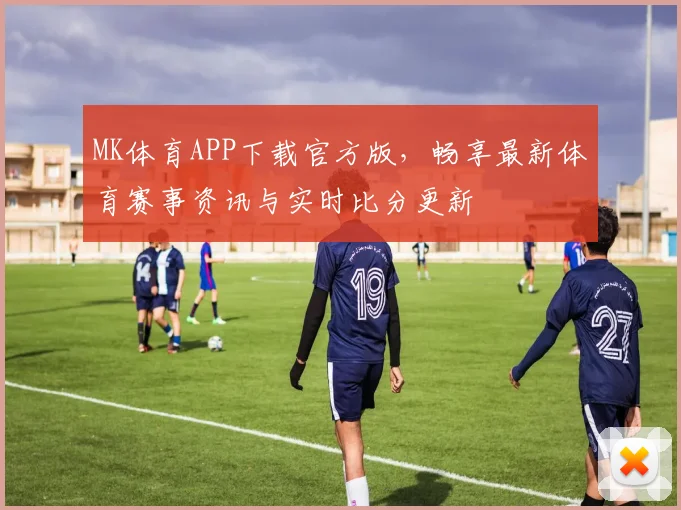 MK体育APP下载官方版，畅享最新体育赛事资讯与实时比分更新