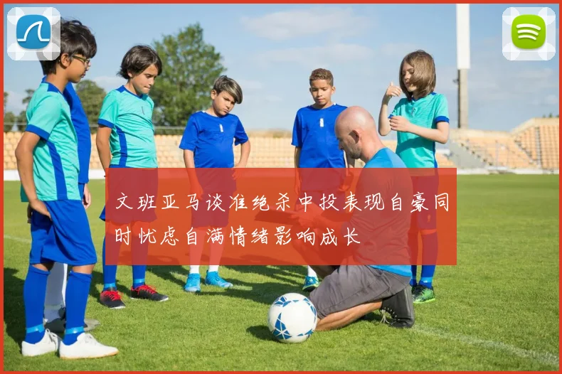 文班亚马谈准绝杀中投表现自豪同时忧虑自满情绪影响成长