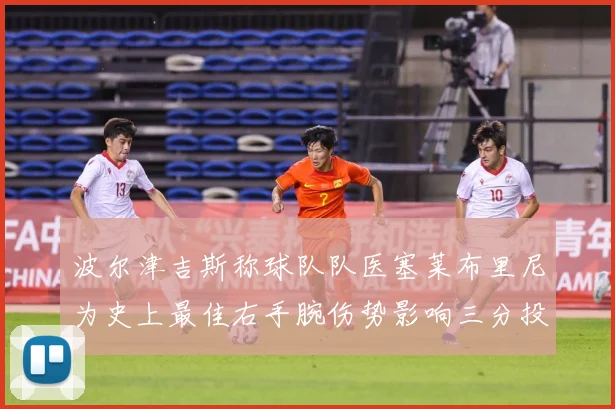 波尔津吉斯称球队队医塞莱布里尼为史上最佳右手腕伤势影响三分投成长观察