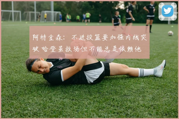 阿特金森：不进投篮要加强内线突破 哈登虽救场但不能总是依赖他