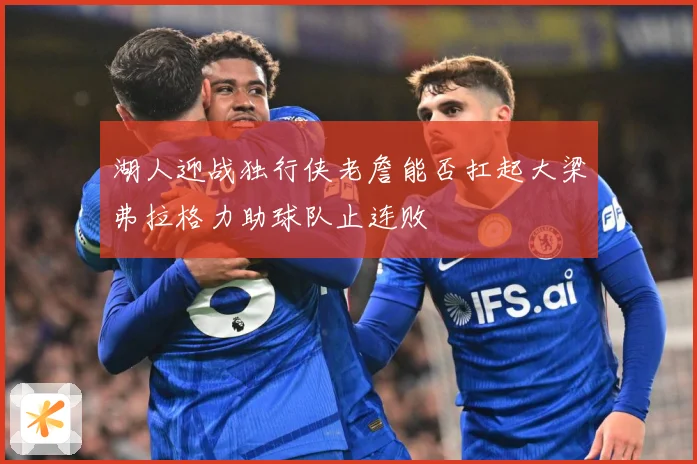 湖人迎战独行侠老詹能否扛起大梁弗拉格力助球队止连败