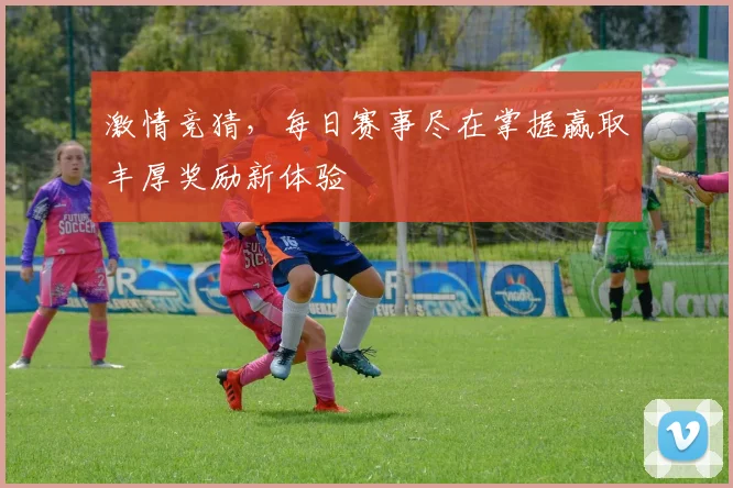 激情竞猜，每日赛事尽在掌握赢取丰厚奖励新体验
