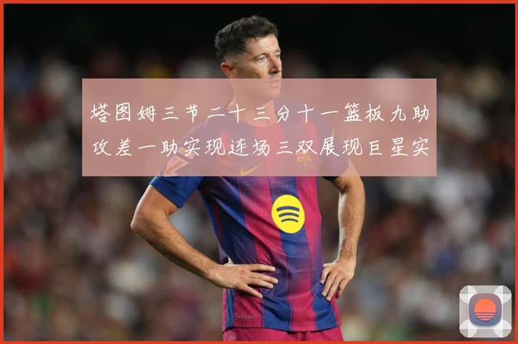 塔图姆三节二十三分十一篮板九助攻差一助实现连场三双展现巨星实赛场复盘