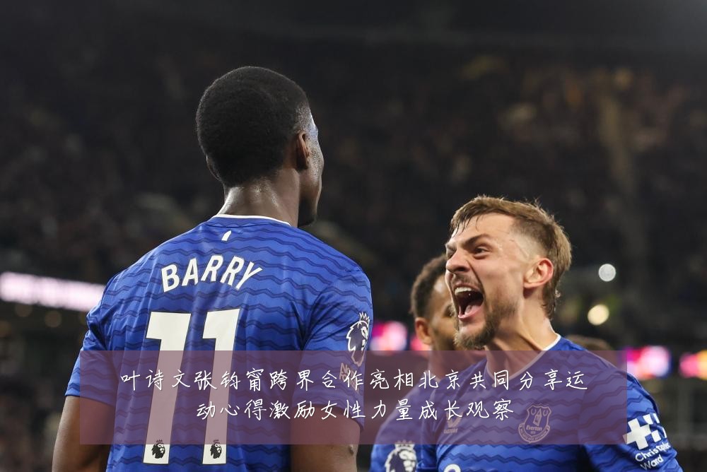 叶诗文张钧甯跨界合作亮相北京共同分享运动心得激励女性力量成长观察